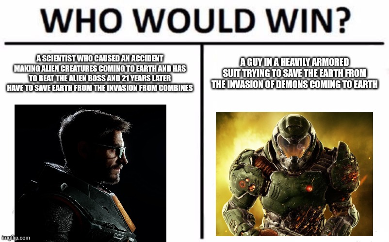 i'm bored | A SCIENTIST WHO CAUSED AN ACCIDENT MAKING ALIEN CREATURES COMING TO EARTH AND HAS TO BEAT THE ALIEN BOSS AND 21 YEARS LATER HAVE TO SAVE EARTH FROM THE INVASION FROM COMBINES; A GUY IN A HEAVILY ARMORED SUIT TRYING TO SAVE THE EARTH FROM THE INVASION OF DEMONS COMING TO EARTH | image tagged in memes,who would win | made w/ Imgflip meme maker