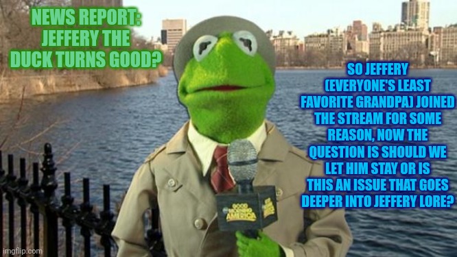 News report: Jeffery the duck turns good? | SO JEFFERY (EVERYONE'S LEAST FAVORITE GRANDPA) JOINED THE STREAM FOR SOME REASON, NOW THE QUESTION IS SHOULD WE LET HIM STAY OR IS THIS AN ISSUE THAT GOES DEEPER INTO JEFFERY LORE? NEWS REPORT: JEFFERY THE DUCK TURNS GOOD? | image tagged in kermit news report,legend of bag knight | made w/ Imgflip meme maker