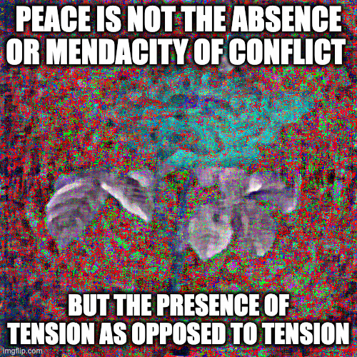 stress this mess | PEACE IS NOT THE ABSENCE OR MENDACITY OF CONFLICT; BUT THE PRESENCE OF TENSION AS OPPOSED TO TENSION | image tagged in transcendental idiocy | made w/ Imgflip meme maker