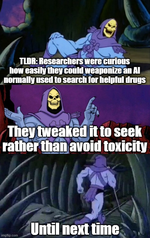 Skeletor Disturbing News Headlines | TLDR: Researchers were curious how easily they could weaponize an AI normally used to search for helpful drugs; They tweaked it to seek rather than avoid toxicity; Until next time | image tagged in skeletor disturbing facts | made w/ Imgflip meme maker