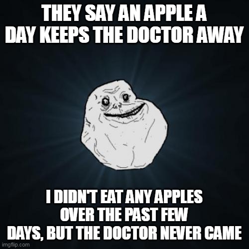 Forever Alone Meme | THEY SAY AN APPLE A DAY KEEPS THE DOCTOR AWAY; I DIDN'T EAT ANY APPLES OVER THE PAST FEW DAYS, BUT THE DOCTOR NEVER CAME | image tagged in memes,forever alone,meme,humor | made w/ Imgflip meme maker