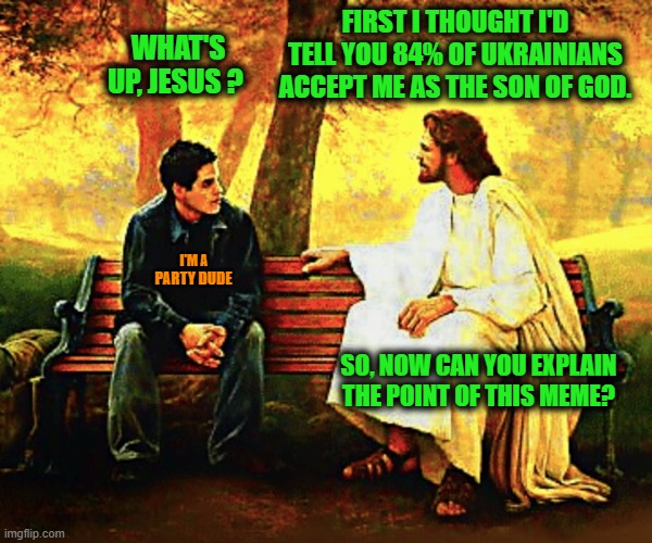 Jesus talking | PARTY DUDE I'M A WHAT'S UP, JESUS ? FIRST I THOUGHT I'D TELL YOU 84% OF UKRAINIANS ACCEPT ME AS THE SON OF GOD. SO, NOW CAN YOU EXPLAIN THE  | image tagged in jesus talking | made w/ Imgflip meme maker