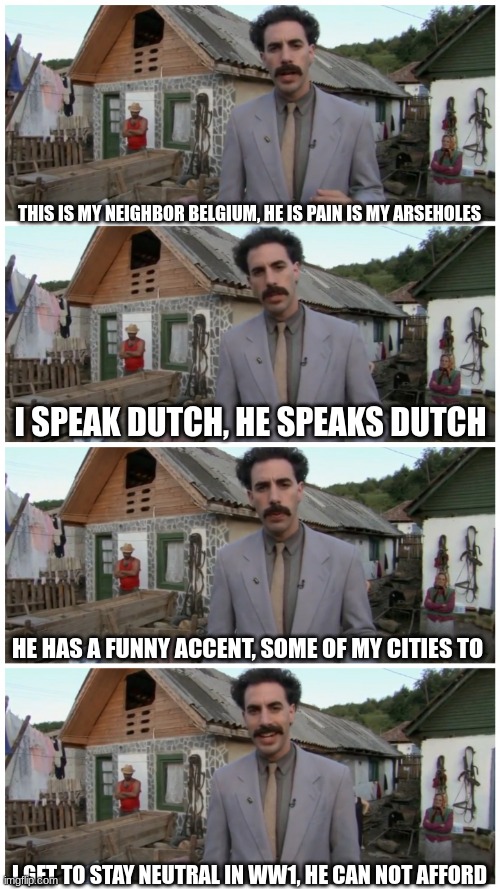 netherlands and belgiums relationship be like | THIS IS MY NEIGHBOR BELGIUM, HE IS PAIN IS MY ARSEHOLES; I SPEAK DUTCH, HE SPEAKS DUTCH; HE HAS A FUNNY ACCENT, SOME OF MY CITIES TO; I GET TO STAY NEUTRAL IN WW1, HE CAN NOT AFFORD | image tagged in borat neighbour | made w/ Imgflip meme maker