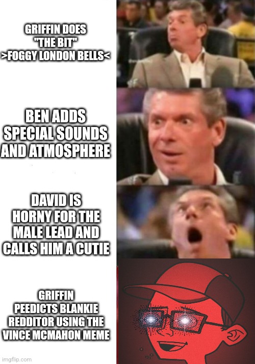 Mr. McMahon reaction | GRIFFIN DOES "THE BIT"
>FOGGY LONDON BELLS<; BEN ADDS SPECIAL SOUNDS AND ATMOSPHERE; DAVID IS HORNY FOR THE MALE LEAD AND CALLS HIM A CUTIE; GRIFFIN PEEDICTS BLANKIE REDDITOR USING THE VINCE MCMAHON MEME | image tagged in mr mcmahon reaction | made w/ Imgflip meme maker
