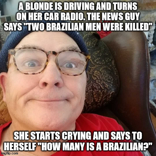 durl earl | A BLONDE IS DRIVING AND TURNS ON HER CAR RADIO. THE NEWS GUY SAYS "TWO BRAZILIAN MEN WERE KILLED"; SHE STARTS CRYING AND SAYS TO HERSELF "HOW MANY IS A BRAZILIAN?" | image tagged in durl earl | made w/ Imgflip meme maker