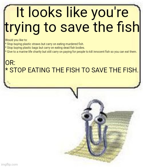 Clippy Fish | It looks like you're trying to save the fish; Would you like to:
* Stop buying plastic straws but carry on eating murdered fish.
* Stop buying plastic bags but carry on eating dead fish bodies.
* Give to a marine life charity but still carry on paying for people to kill innocent fish so you can eat them. OR:
* STOP EATING THE FISH TO SAVE THE FISH. | image tagged in clippy blank box | made w/ Imgflip meme maker