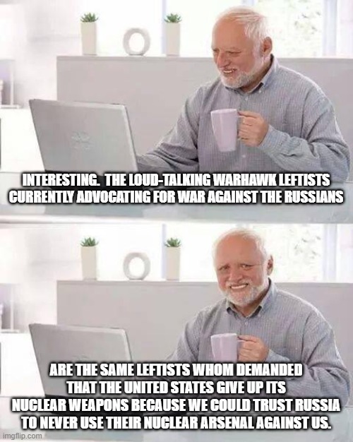 Yep . . . these are indeed THOSE people. | INTERESTING.  THE LOUD-TALKING WARHAWK LEFTISTS CURRENTLY ADVOCATING FOR WAR AGAINST THE RUSSIANS; ARE THE SAME LEFTISTS WHOM DEMANDED THAT THE UNITED STATES GIVE UP ITS NUCLEAR WEAPONS BECAUSE WE COULD TRUST RUSSIA TO NEVER USE THEIR NUCLEAR ARSENAL AGAINST US. | image tagged in memes,hide the pain harold | made w/ Imgflip meme maker