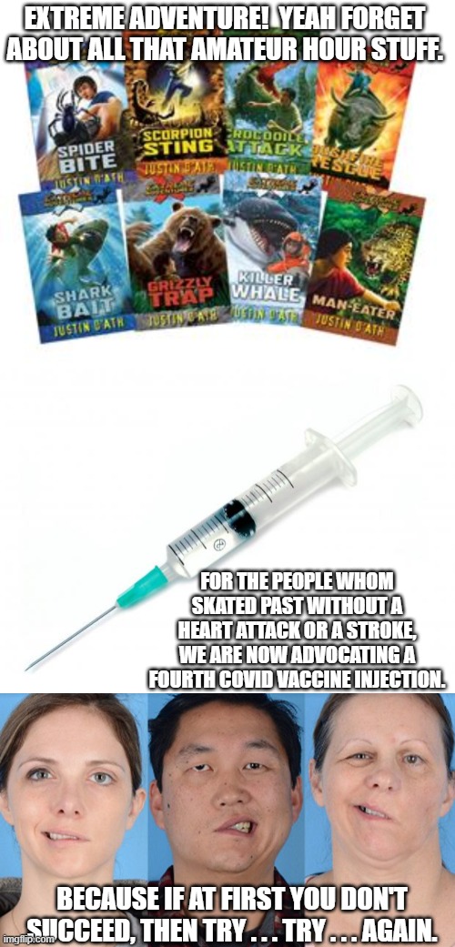 Yes, they are now advocating a fourth jab of experimental vaccine . . . because some people are not yet destroyed by the first t | EXTREME ADVENTURE!  YEAH FORGET ABOUT ALL THAT AMATEUR HOUR STUFF. FOR THE PEOPLE WHOM SKATED PAST WITHOUT A HEART ATTACK OR A STROKE, WE ARE NOW ADVOCATING A FOURTH COVID VACCINE INJECTION. BECAUSE IF AT FIRST YOU DON'T SUCCEED, THEN TRY . . . TRY . . . AGAIN. | image tagged in jabs | made w/ Imgflip meme maker
