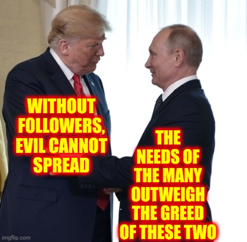Time To End This Bullspit Attitude | WITHOUT FOLLOWERS,
EVIL CANNOT
SPREAD; THE NEEDS OF THE MANY OUTWEIGH THE GREED OF THESE TWO | image tagged in trump putin dirty deals,greed,arrogance,mental illness,lock them up,trump putin | made w/ Imgflip meme maker