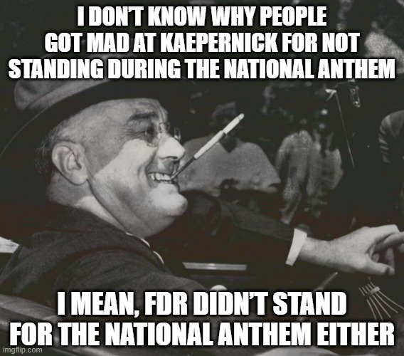 Rim Shot | I DON’T KNOW WHY PEOPLE GOT MAD AT KAEPERNICK FOR NOT STANDING DURING THE NATIONAL ANTHEM; I MEAN, FDR DIDN’T STAND FOR THE NATIONAL ANTHEM EITHER | image tagged in fdr meme | made w/ Imgflip meme maker