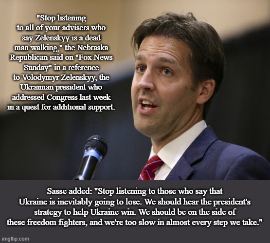 Ben Sasse to President Biden on Ukraine | "Stop listening to all of your advisers who say Zelenskyy is a dead man walking," the Nebraska Republican said on "Fox News Sunday" in a reference to Volodymyr Zelenskyy, the Ukrainian president who addressed Congress last week in a quest for additional support. Sasse added: "Stop listening to those who say that Ukraine is inevitably going to lose. We should hear the president's strategy to help Ukraine win. We should be on the side of these freedom fighters, and we're too slow in almost every step we take." | image tagged in ben sasse,memes | made w/ Imgflip meme maker