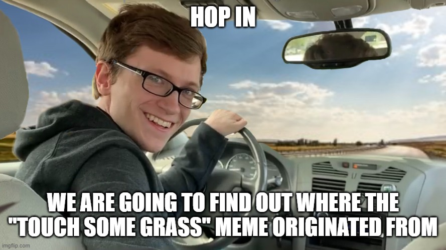 I may have a hunch who started it | HOP IN; WE ARE GOING TO FIND OUT WHERE THE "TOUCH SOME GRASS" MEME ORIGINATED FROM | image tagged in hop in | made w/ Imgflip meme maker