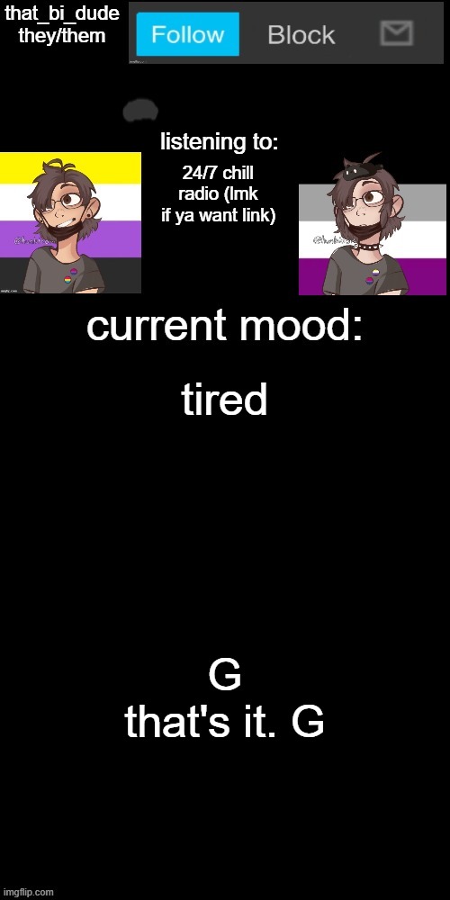 G | 24/7 chill radio (lmk if ya want link); tired; G
that's it. G | image tagged in that_bi_dude's announcement temp v7238196438174 | made w/ Imgflip meme maker