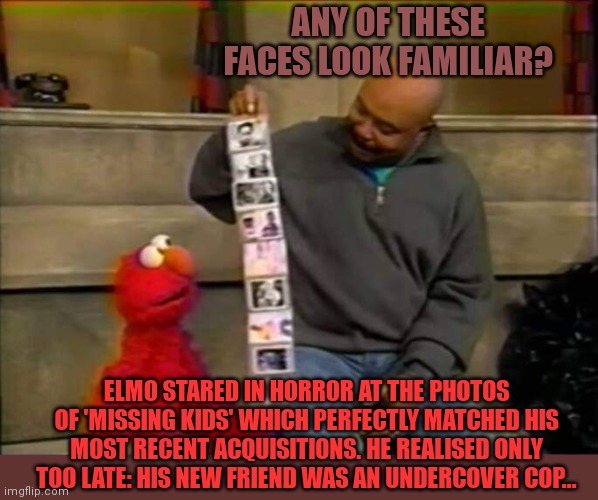 Got him! |  ANY OF THESE FACES LOOK FAMILIAR? ELMO STARED IN HORROR AT THE PHOTOS OF 'MISSING KIDS' WHICH PERFECTLY MATCHED HIS MOST RECENT ACQUISITIONS. HE REALISED ONLY TOO LATE: HIS NEW FRIEND WAS AN UNDERCOVER COP... | image tagged in got him,sesame street,elmo,kidnapping,undercover,cops | made w/ Imgflip meme maker