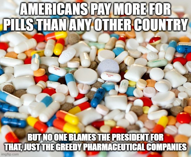 pills | AMERICANS PAY MORE FOR PILLS THAN ANY OTHER COUNTRY; BUT NO ONE BLAMES THE PRESIDENT FOR THAT, JUST THE GREEDY PHARMACEUTICAL COMPANIES | image tagged in pills | made w/ Imgflip meme maker