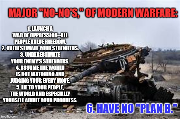 A note to the Communist Kid Killer Putin. | MAJOR "NO-NO'S," OF MODERN WARFARE:; 1. LAUNCH A WAR OF OPPRESSION--ALL PEOPLE VALUE FREEDOM.
2. OVERESTIMATE YOUR STRENGTHS.
3. UNDERESTIMATE YOUR ENEMY'S STRENGTHS.
4. ASSUME THE WORLD IS NOT WATCHING AND JUDGING YOUR EVERY MOVE.
5. LIE TO YOUR PEOPLE, THE WORLD AND ESPECIALLY YOURSELF ABOUT YOUR PROGRESS. 6. HAVE NO "PLAN B." | image tagged in politics | made w/ Imgflip meme maker