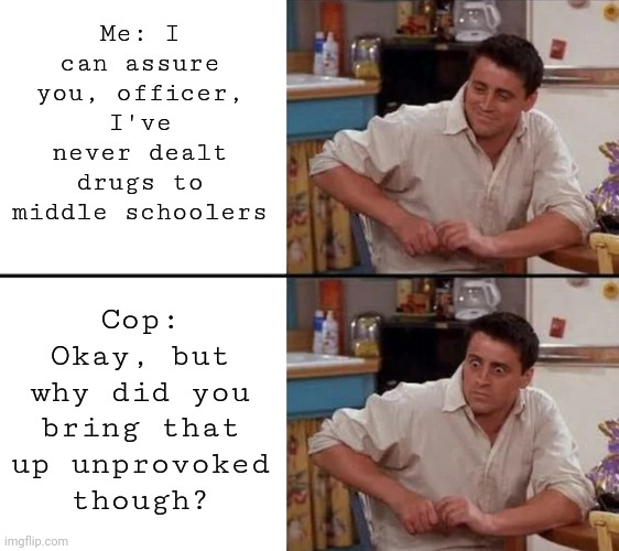 Surprised Joey | Me: I can assure you, officer, I've never dealt drugs to middle schoolers Cop: Okay, but why did you bring that up unprovoked though? | image tagged in surprised joey | made w/ Imgflip meme maker