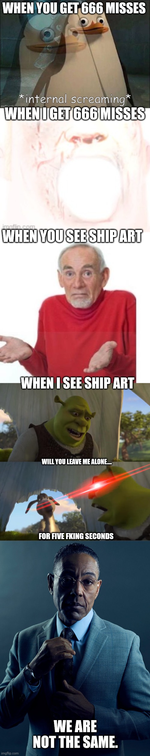 The multimeme returns! |  WHEN YOU GET 666 MISSES; WHEN I GET 666 MISSES; WHEN YOU SEE SHIP ART; WHEN I SEE SHIP ART; WILL YOU LEAVE ME ALONE.... FOR FIVE FKING SECONDS; WE ARE NOT THE SAME. | image tagged in private internal screaming,i guess ill die,shrek for five minutes,gus fring we are not the same,multimeme | made w/ Imgflip meme maker