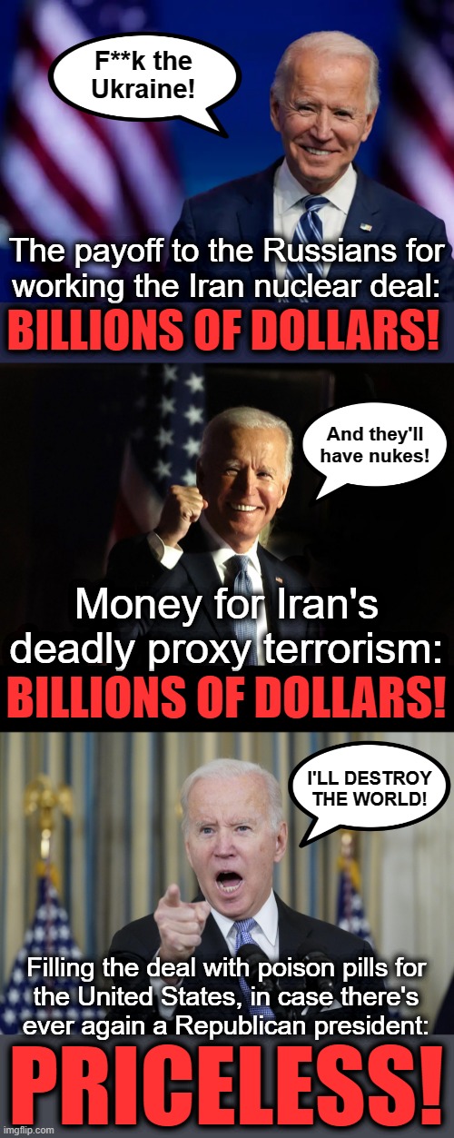 It's not just the treason, it's about destroying the world! | F**k the
Ukraine! The payoff to the Russians for
working the Iran nuclear deal:; BILLIONS OF DOLLARS! And they'll
have nukes! Money for Iran's deadly proxy terrorism:; BILLIONS OF DOLLARS! I'LL DESTROY
THE WORLD! Filling the deal with poison pills for
the United States, in case there's
ever again a Republican president:; PRICELESS! | image tagged in memes,joe biden,russia,iran nuclear deal,terrorism,destroy the world | made w/ Imgflip meme maker