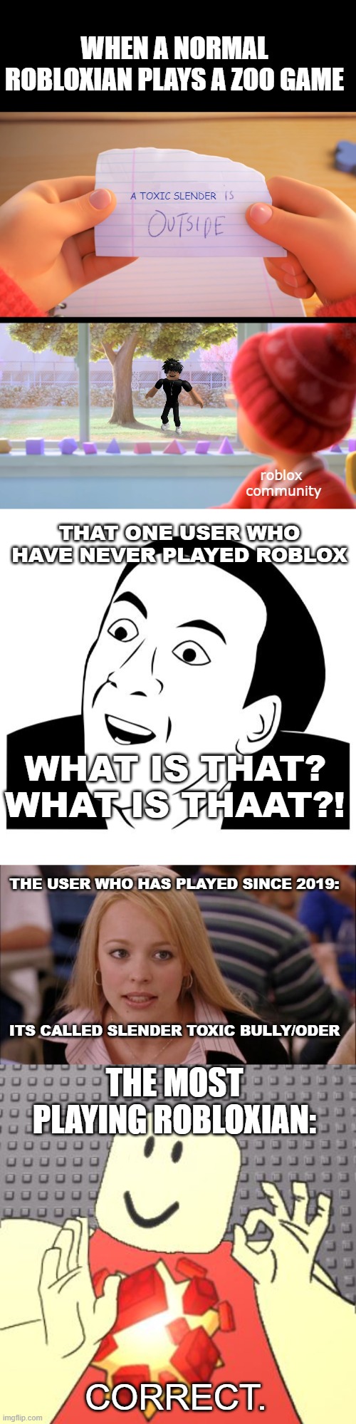 longest meme yet | WHEN A NORMAL ROBLOXIAN PLAYS A ZOO GAME; A TOXIC SLENDER; roblox 
community; THAT ONE USER WHO HAVE NEVER PLAYED ROBLOX; WHAT IS THAT? WHAT IS THAAT?! THE USER WHO HAS PLAYED SINCE 2019:; ITS CALLED SLENDER TOXIC BULLY/ODER; THE MOST PLAYING ROBLOXIAN:; CORRECT. | image tagged in x is outside,you don't say,memes,its not going to happen,just right robloxian | made w/ Imgflip meme maker