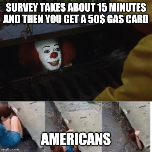 pennywise in sewer |  SURVEY TAKES ABOUT 15 MINUTES AND THEN YOU GET A 50$ GAS CARD; AMERICANS | image tagged in pennywise in sewer | made w/ Imgflip meme maker
