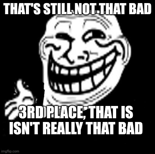 That's a Nice Argument | THAT'S STILL NOT THAT BAD 3RD PLACE, THAT IS ISN'T REALLY THAT BAD | image tagged in that's a nice argument | made w/ Imgflip meme maker