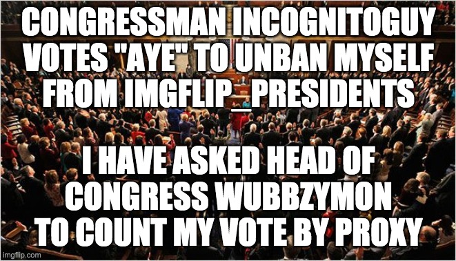 Congress | CONGRESSMAN INCOGNITOGUY
VOTES "AYE" TO UNBAN MYSELF
FROM IMGFLIP_PRESIDENTS; I HAVE ASKED HEAD OF
CONGRESS WUBBZYMON
TO COUNT MY VOTE BY PROXY | image tagged in congress | made w/ Imgflip meme maker