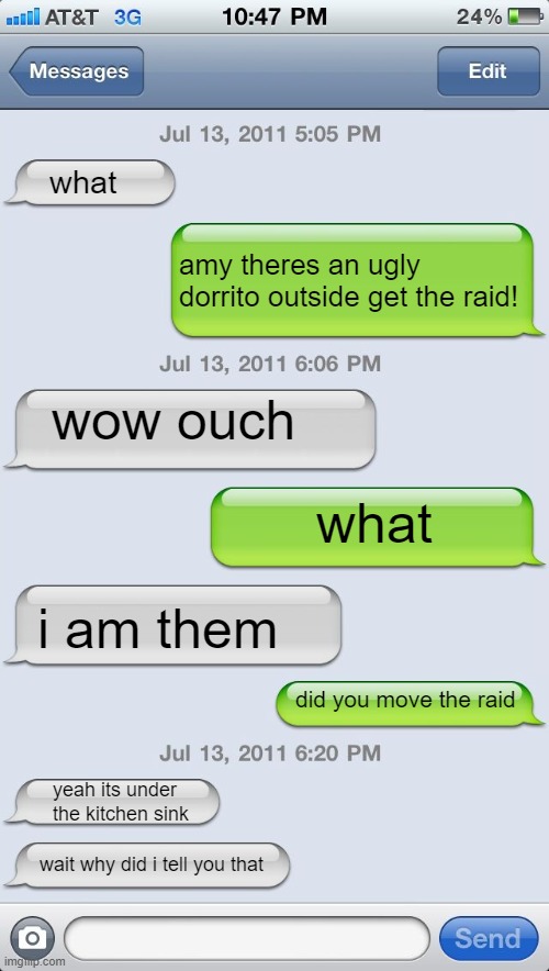lol Dorito = ugly | what; amy theres an ugly dorrito outside get the raid! wow ouch; what; i am them; did you move the raid; yeah its under the kitchen sink; wait why did i tell you that | image tagged in texting messages blank | made w/ Imgflip meme maker