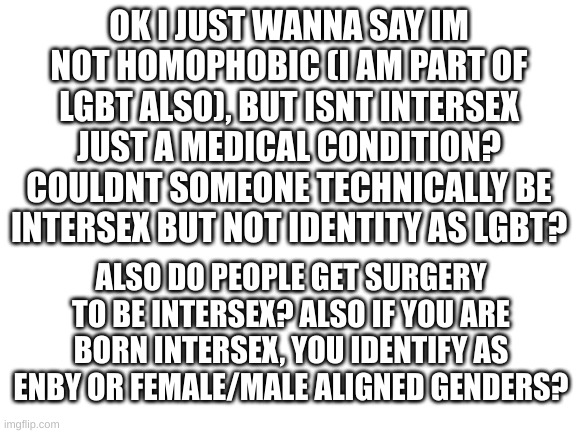 ello! im just curious, thats all. | OK I JUST WANNA SAY IM NOT HOMOPHOBIC (I AM PART OF LGBT ALSO), BUT ISNT INTERSEX JUST A MEDICAL CONDITION? COULDNT SOMEONE TECHNICALLY BE INTERSEX BUT NOT IDENTITY AS LGBT? ALSO DO PEOPLE GET SURGERY TO BE INTERSEX? ALSO IF YOU ARE BORN INTERSEX, YOU IDENTIFY AS ENBY OR FEMALE/MALE ALIGNED GENDERS? | image tagged in blank white template | made w/ Imgflip meme maker