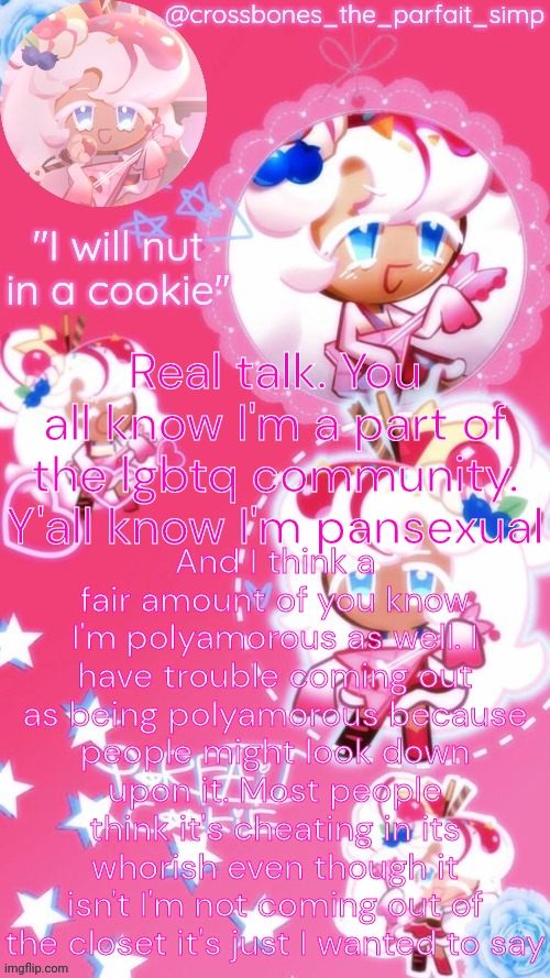 Parfait cookie temp ty sayore | And I think a fair amount of you know I'm polyamorous as well. I have trouble coming out as being polyamorous because people might look down upon it. Most people think it's cheating in its whorish even though it isn't I'm not coming out of the closet it's just I wanted to say; Real talk. You all know I'm a part of the lgbtq community. Y'all know I'm pansexual | image tagged in parfait cookie temp ty sayore | made w/ Imgflip meme maker