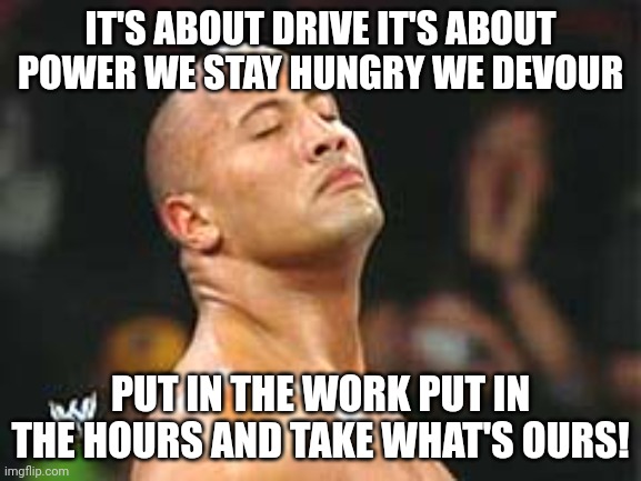 The Rock Smelling | IT'S ABOUT DRIVE IT'S ABOUT POWER WE STAY HUNGRY WE DEVOUR PUT IN THE WORK PUT IN THE HOURS AND TAKE WHAT'S OURS! | image tagged in the rock smelling | made w/ Imgflip meme maker