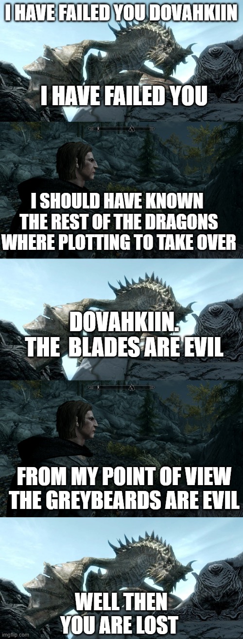 Anakin skywalker in skyrim | I HAVE FAILED YOU DOVAHKIIN; I HAVE FAILED YOU; I SHOULD HAVE KNOWN  THE REST OF THE DRAGONS WHERE PLOTTING TO TAKE OVER; DOVAHKIIN. THE  BLADES ARE EVIL; FROM MY POINT OF VIEW THE GREYBEARDS ARE EVIL; WELL THEN YOU ARE LOST | image tagged in skyrim,star wars | made w/ Imgflip meme maker