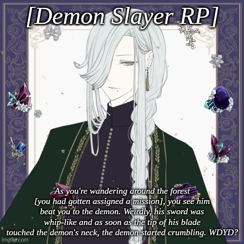 [No Joke OC's please and thank you~!] | [Demon Slayer RP]; As you're wandering around the forest [you had gotten assigned a mission], you see him beat you to the demon. Weirdly, his sword was whip-like and as soon as the tip of his blade touched the demon's neck, the demon started crumbling. WDYD? | made w/ Imgflip meme maker