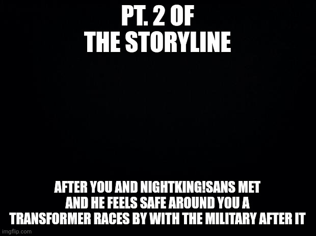 Black background |  PT. 2 OF THE STORYLINE; AFTER YOU AND NIGHTKING!SANS MET AND HE FEELS SAFE AROUND YOU A TRANSFORMER RACES BY WITH THE MILITARY AFTER IT | image tagged in black background | made w/ Imgflip meme maker