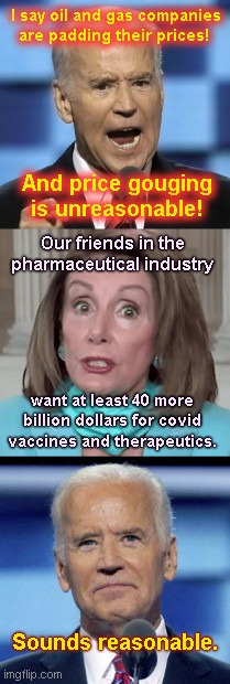 Democrats' price gouging hypocrisy | I say oil and gas companies are padding their prices! And price gouging is unreasonable! Our friends in the pharmaceutical industry; want at least 40 more billion dollars for covid vaccines and therapeutics. Sounds reasonable. | image tagged in joe biden,liberal hypocrisy,gas prices,nancy pelosi,big pharma,price gouging | made w/ Imgflip meme maker