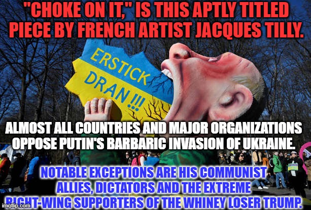 The Whiney Loser Trump hates traditional conservatives and loves the Communist Putin. | "CHOKE ON IT," IS THIS APTLY TITLED PIECE BY FRENCH ARTIST JACQUES TILLY. ALMOST ALL COUNTRIES AND MAJOR ORGANIZATIONS OPPOSE PUTIN'S BARBARIC INVASION OF UKRAINE. NOTABLE EXCEPTIONS ARE HIS COMMUNIST ALLIES, DICTATORS AND THE EXTREME RIGHT-WING SUPPORTERS OF THE WHINEY LOSER TRUMP. | image tagged in politics | made w/ Imgflip meme maker