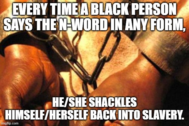 Slavery | EVERY TIME A BLACK PERSON SAYS THE N-WORD IN ANY FORM, HE/SHE SHACKLES HIMSELF/HERSELF BACK INTO SLAVERY. | image tagged in slavery | made w/ Imgflip meme maker