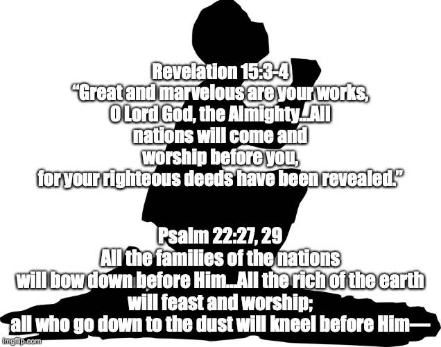 Jesus is Lord! | Revelation 15:3-4
“Great and marvelous are your works,
O Lord God, the Almighty...All nations will come and worship before you,
for your righteous deeds have been revealed.”; Psalm 22:27, 29
All the families of the nations
will bow down before Him...All the rich of the earth will feast and worship;
all who go down to the dust will kneel before Him— | image tagged in every knee shall bow,every tongue confess | made w/ Imgflip meme maker