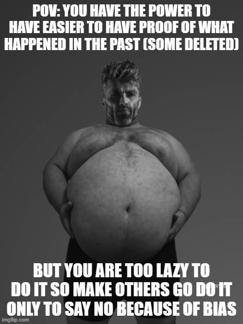 Bold of the mod who we will not name to say no to our stuff without doing any work or touching grass | POV: YOU HAVE THE POWER TO HAVE EASIER TO HAVE PROOF OF WHAT HAPPENED IN THE PAST (SOME DELETED); BUT YOU ARE TOO LAZY TO DO IT SO MAKE OTHERS GO DO IT ONLY TO SAY NO BECAUSE OF BIAS | image tagged in fat giga chad | made w/ Imgflip meme maker