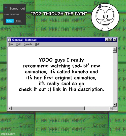 :) | “POG THROUGH THE PAIN”; YOOO guys I really recommend watching sad-ist’ new animation, it’s called kuneho and it’s her first original animation, it’s really cool so go check it out :) link in the description. | image tagged in zonedout s webcore template,animation,link | made w/ Imgflip meme maker