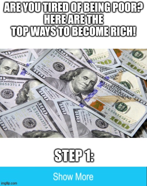 It works 100& | ARE YOU TIRED OF BEING POOR?
HERE ARE THE TOP WAYS TO BECOME RICH! STEP 1: | image tagged in blank white template,funny,memes,money,we've been tricked,oh wow are you actually reading these tags | made w/ Imgflip meme maker