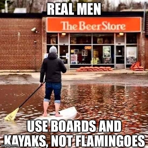 Beer Flood | REAL MEN; USE BOARDS AND KAYAKS, NOT FLAMINGOES | image tagged in beer flood | made w/ Imgflip meme maker