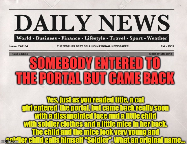 i am glad emma came back... | SOMEBODY ENTERED TO THE PORTAL BUT CAME BACK; Yes, just as you readed title, a cat girl entered  the portal, but came back really soon with a dissapointed face and a little child with soldier clothes and a little mice in her back. The child and the mice look very young and soldier child calls himself "Soldier". What an original name... | image tagged in newspaper | made w/ Imgflip meme maker