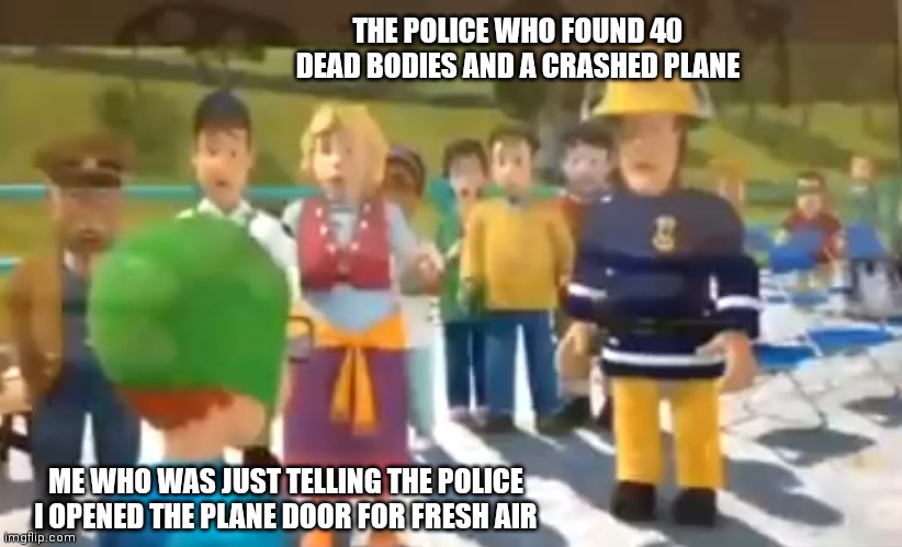Won't do that again | THE POLICE WHO FOUND 40 DEAD BODIES AND A CRASHED PLANE; ME WHO WAS JUST TELLING THE POLICE I OPENED THE PLANE DOOR FOR FRESH AIR | image tagged in you did what | made w/ Imgflip meme maker