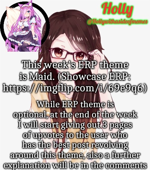 Holly ERP announcement template | This week's ERP theme is Maid. (Showcase ERP: https://imgflip.com/i/69e9q6); While ERP theme is optional, at the end of the week I will start giving out 3 pages of upvotes to the user who has the best post revolving around this theme, also a further explanation will be in the comments | image tagged in holly erp announcement template | made w/ Imgflip meme maker
