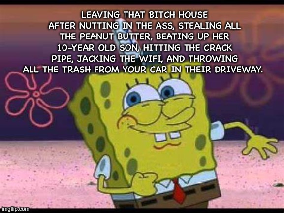 Sponge is Winning | LEAVING THAT BITCH HOUSE AFTER NUTTING IN THE ASS, STEALING ALL THE PEANUT BUTTER, BEATING UP HER 10-YEAR OLD SON, HITTING THE CRACK PIPE, JACKING THE WIFI, AND THROWING ALL THE TRASH FROM YOUR CAR IN THEIR DRIVEWAY. | image tagged in spongebob | made w/ Imgflip meme maker