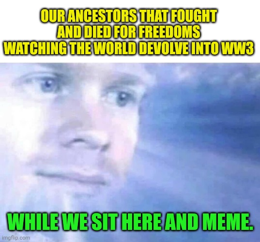 Keep the memes coming | OUR ANCESTORS THAT FOUGHT AND DIED FOR FREEDOMS WATCHING THE WORLD DEVOLVE INTO WW3; WHILE WE SIT HERE AND MEME. | image tagged in memes | made w/ Imgflip meme maker