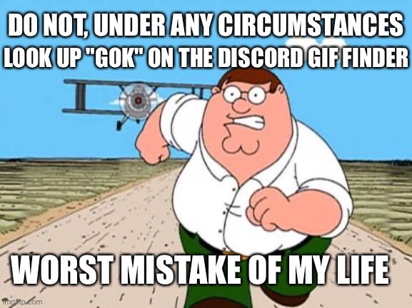 Peter griffin running away for a plane | DO NOT, UNDER ANY CIRCUMSTANCES; LOOK UP "GOK" ON THE DISCORD GIF FINDER; WORST MISTAKE OF MY LIFE | image tagged in peter griffin running away for a plane,worst mistake of my life,discord | made w/ Imgflip meme maker