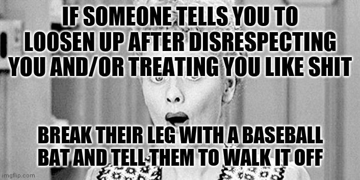 I love lucy | IF SOMEONE TELLS YOU TO LOOSEN UP AFTER DISRESPECTING YOU AND/OR TREATING YOU LIKE SHIT; BREAK THEIR LEG WITH A BASEBALL BAT AND TELL THEM TO WALK IT OFF | image tagged in i love lucy | made w/ Imgflip meme maker