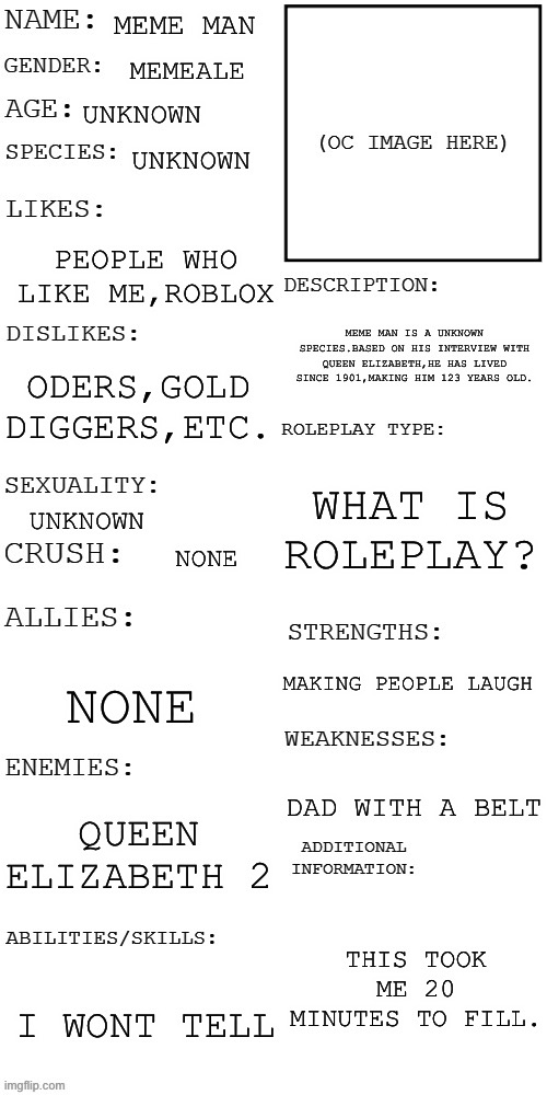 my bio | MEME MAN; MEMEALE; UNKNOWN; UNKNOWN; PEOPLE WHO LIKE ME,ROBLOX; MEME MAN IS A UNKNOWN SPECIES.BASED ON HIS INTERVIEW WITH QUEEN ELIZABETH,HE HAS LIVED SINCE 1901,MAKING HIM 123 YEARS OLD. ODERS,GOLD DIGGERS,ETC. WHAT IS ROLEPLAY? UNKNOWN; NONE; MAKING PEOPLE LAUGH; NONE; DAD WITH A BELT; QUEEN ELIZABETH 2; THIS TOOK ME 20 MINUTES TO FILL. I WONT TELL | image tagged in updated roleplay oc showcase | made w/ Imgflip meme maker